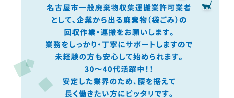 名古屋市一般廃棄物収集運搬業許可業者
として、企業から出る廃棄物（袋ごみ）の
回収作業・運搬をお願いします｡
業務をしっかり・丁寧にサポートしますので
未経験の方も安心して始められます。
30～40代活躍中！！
安定した業界のため､腰を据えて
長く働きたい方にピッタリです。